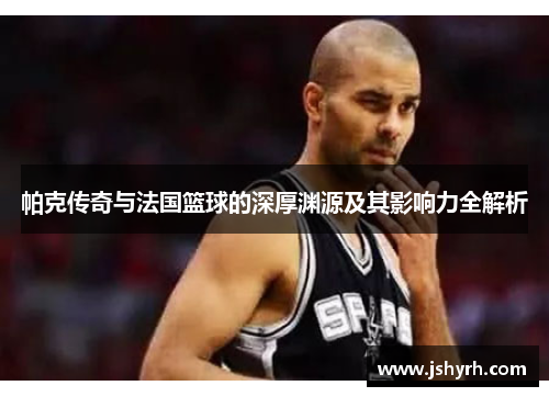 帕克传奇与法国篮球的深厚渊源及其影响力全解析
